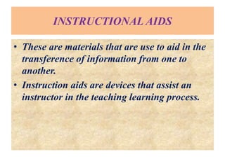 INSTRUCTIONAL AIDS
• These are materials that are use to aid in the
transference of information from one to
another.
• Instruction aids are devices that assist an
instructor in the teaching learning process.
 