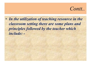 Contt..
• In the utilization of teaching resource in the
classroom setting there are some plans and
principles followed by the teacher which
include: -
 