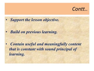 Contt..
• Support the lesson objective.
• Build on previous learning.
• Contain useful and meaningfully content
that is constant with sound principal of
learning.
 