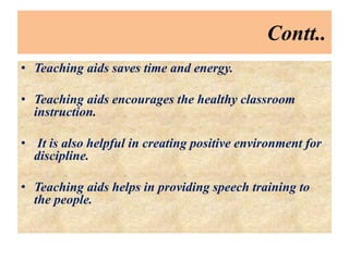 Contt..
• Teaching aids saves time and energy.
• Teaching aids encourages the healthy classroom
instruction.
• It is also helpful in creating positive environment for
discipline.
• Teaching aids helps in providing speech training to
the people.
 
