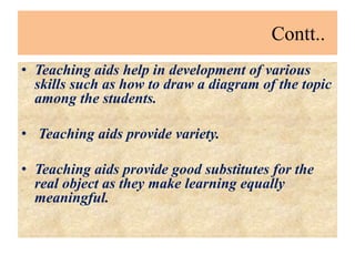 Contt..
• Teaching aids help in development of various
skills such as how to draw a diagram of the topic
among the students.
• Teaching aids provide variety.
• Teaching aids provide good substitutes for the
real object as they make learning equally
meaningful.
 