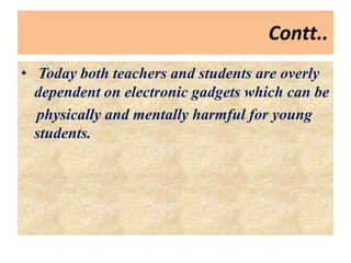Contt..
• Today both teachers and students are overly
dependent on electronic gadgets which can be
physically and mentally harmful for young
students.
 