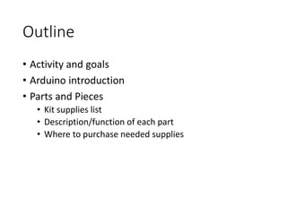 Outline
• Activity and goals
• Arduino introduction
• Parts and Pieces
• Kit supplies list
• Description/function of each ...