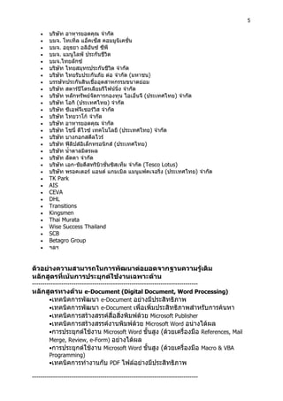 5
 บริษัท อาหารยอดคุณ จํากัด
 บมจ. โทเทิ่ล แอ็คเซ็ส คอมมูนิเคชั่น
 บมจ. อยุธยา อลิอันซ ซีพี
 บมจ. แมนูไลฟ ประกันชีวิต
 บมจ.ไทยลักซ
 บริษัท ไทยสมุทรประกันชีวิต จํากัด
 บริษัท ไทยรับประกันภัย ตอ จํากัด (มหาชน)
 บรรษัทประกันสินเชื่ออุตสาหกรรมขนาดยอม
 บริษัท สตารปโตรเลียมรีไฟนนิ่ง จํากัด
 บริษัท หลักทรัพยจัดการกองทุน ไอเอ็นจี (ประเทศไทย) จํากัด
 บริษัท โอกิ (ประเทศไทย) จํากัด
 บริษัท ซีเอฟจีเซอรวิส จํากัด
 บริษัท ไทยวาโก จํากัด
 บริษัท อาหารยอดคุณ จํากัด
 บริษัท โซนี่ ดีไวซ เทคโนโลยี (ประเทศไทย) จํากัด
 บริษัท บางกอกสตีลไวร
 บริษัท ฟลิปสอิเล็กทรอนิกส (ประเทศไทย)
 บริษัท น้ําตาลมิตรผล
 บริษัท ลัดดา จํากัด
 บริษัท เอก-ชัยดีสทริบิวชั่นซิสเท็ม จํากัด (Tesco Lotus)
 บริษัท พรอคเตอร แอนด แกมเบิล แมนูแฟคเจอริ่ง (ประเทศไทย) จํากัด
 TK Park
 AIS
 CEVA
 DHL
 Transitions
 Kingsmen
 Thai Murata
 Wise Success Thailand
 SCB
 Betagro Group
 ฯลฯ
ตัวอยางความสามารถในการพัฒนาตอยอดจากฐานความรูเดิม
หลักสูตรที่เนนการประยุกตใชงานเฉพาะดาน
--------------------------------------------------------------------------------
หลักสูตรทางดาน e-Document (Digital Document, Word Processing)
•เทคนิคการพัฒนา e-Document อยางมีประสิทธิภาพ
•เทคนิคการพัฒนา e-Document เพื่อเพิ่มประสิทธิภาพสําหรับการคนหา
•เทคนิคการสรางสรรคสื่อสิ่งพิมพดวย Microsoft Publisher
•เทคนิคการสรางสรรคงานพิมพดวย Microsoft Word อนางไดผล
•การประยุกตใชงาน Microsoft Word ขั้นสูง (ดวยเครื่องมือ References, Mail
Merge, Review, e-Form) อยางไดผล
•การประยุกตใชงาน Microsoft Word ขั้นสูง (ดวยเครื่องมือ Macro & VBA
Programming)
•เทคนิคการทํางานกับ PDF ไฟลอยางมีประสิทธิภาพ
--------------------------------------------------------------------------------
 
