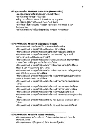 6
หลักสูตรทางดาน Microsoft PowerPoint (Presentation)
•เทคนิคการพัฒนาสื่อนําเสนออยางมีประสิทธิภาพ
•เทคนิคการนําเสนอยางมืออาชีพ
•พื้นฐานการใชงาน Microsoft PowerPoint อยางถูกตอง
•การประยุกตใชงาน Microsoft PowerPoint ขั้นสูง
•การพัฒนาสื่อนําเสนอบน Microsoft PowerPoint ดวย Macro & VBA
Programming
•เทคนิคการตัดตอวิดีโออยางงายดวย Windows Movie Maker
--------------------------------------------------------------------------------
หลักสูตรทางดาน Microsoft Excel (Spreadsheet)
•Microsoft Excel: เทคนิคการใชงาน Excel อยางมืออาชีพ
•Microsoft Excel: ประยุกตใช Excel Functions อยางไดผล
•Microsoft Excel: ประยุกตใช Excel กับงานดานฐานขอมูลอยางไดผล
•Microsoft Excel: ประยุกตใช Excel กับการสราง Chart ในรูปแบบที่
หลากหลาย (Excel Chart แบบเจาะลึก)
•Microsoft Excel: ประยุกตใช Excel PivotTable & PivotChart สําหรับการทํา
รายงานวิเคราะหขอมูลแบบอัจฉริยะอยางไดผล
•Microsoft Excel: ประยุกตใช Excel กับการพัฒนาระบบงานอัตโนมัติดวย
Macro & VBA Programming อยางไดผล
•Microsoft Excel: ประยุกตใช Excel กับการพัฒนาระบบงานรวมกับฐานขอมูล
ดวย ADO Programming อยางไดผล
•Microsoft Excel: ประยุกตใช Excel สําหรับงานวิเคราะหขอมูลเชิงธุรกิจดวย
Solver & Analysis Tools อยางไดผล
•Microsoft Excel: ประยุกตใช Excel สําหรับงานดานทรัพยากรมนุษยอยาง
ไดผล
•Microsoft Excel: ประยุกตใช Excel สําหรับงานดานการตลาดอยางไดผล
•Microsoft Excel: ประยุกตใช Excel สําหรับงานดานการขายอยางไดผล
•Microsoft Excel: ประยุกตใช Excel สําหรับงานดานบัญชีอยางไดผล
•Microsoft Excel: ประยุกตใช Excel สําหรับงานดาน Business Intelligent อยาง
ไดผล
•Microsoft Excel: ประยุกตใช Excel รวมกับ Palo Business Intelligent อยาง
ไดผล
•Microsoft Excel: ประยุกตใช Excel รวมกับ Microsoft Access อยางไดผล
--------------------------------------------------------------------------------
หลักสูตรทางดาน Microsoft Access (Database)
•Microsoft Access: เปรียบเทียบการใชงานระหวาง Microsoft Excel กับ
Microsoft Access
•Microsoft Access: ปูพื้นฐานการใชงาน Access ที่ถูกตอง
 