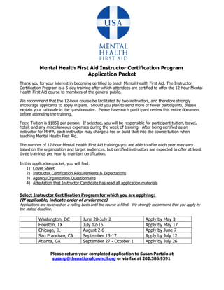 Mental Health First Aid Instructor Certification Program
                                 Application Packet
Thank you for your interest in becoming certified to teach Mental Health First Aid. The Instructor
Certification Program is a 5-day training after which attendees are certified to offer the 12-hour Mental
Health First Aid course to members of the general public.

We recommend that the 12-hour course be facilitated by two instructors, and therefore strongly
encourage applicants to apply in pairs. Should you plan to send more or fewer participants, please
explain your rationale in the questionnaire. Please have each participant review this entire document
before attending the training.

Fees: Tuition is $1850 per person. If selected, you will be responsible for participant tuition, travel,
hotel, and any miscellaneous expenses during the week of training. After being certified as an
instructor for MHFA, each instructor may charge a fee or build that into the course tuition when
teaching Mental Health First Aid.

The number of 12-hour Mental Health First Aid trainings you are able to offer each year may vary
based on the organization and target audiences, but certified instructors are expected to offer at least
three trainings per year to maintain certification.

In this   application packet, you will find:
    1)    Cover Sheet
    2)    Instructor Certification Requirements & Expectations
    3)    Agency/Organization Questionnaire
    4)    Attestation that Instructor Candidate has read all application materials


Select Instructor Certification Program for which you are applying:
(If applicable, indicate order of preference)
Applications are reviewed on a rolling basis until the course is filled. We strongly recommend that you apply by
the stated deadline.

             Washington, DC            June 28-July 2                         Apply   by   May 3
             Houston, TX               July 12-16                             Apply   by   May 17
             Chicago, IL               August 2-6                             Apply   by   June 7
             San Francisco, CA         September 13-17                        Apply   by   July 12
             Atlanta, GA               September 27 - October 1               Apply   by   July 26

                    Please return your completed application to Susan Partain at
                     susanp@thenationalcouncil.org or via fax at 202.386.9391
 