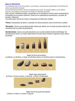 BALA O PROYECTIL
Es el elemento más activo del cartucho y cuyo diseño y características están basados en la balística de
efectos que pretende conseguir.
Esta denominación de bala se utiliza normalmente para armas de pequeño calibre, en los calibres
mayores, por ejemplo en la munición de artillería se denomina proyectil.
Hay una gran variedad de balas o proyectiles en el mercado en función de las características
principales que se quieran potenciar. Estas son la capacidad de penetración y el poder de
parada o detención.
Las balas están hechas de metal y compuestos de diferentes metales:
•Plomo: Compuestos de plomo, mezclado con otros productos como el antimonio y estaño.
•Blindadas: Llevan una envuelta de latón abierta por detrás con el núcleo de plomo blando. Se
caracteriza por su poder de penetración.
Semiblindadas: Llevan una parte del plomo que no está cubierto de latón del blindaje. Se
caracteriza por tener una mayor deformación al incidir sobre el blanco, logrando mayor efecto
de parada
Según la forma de proyectir.
a) esférica, b) cilíndrica, c) ojival, d) cilíndrico-cónica, e) cilíndrico-ojival, f) eerodínamica.
Según base del proyectil
g) Hueca, h) tronco cónica, i) cóncava, j) Plana, K) talonadas..
Según forma de punta del proyectil.
l) Roma; m) Plana, n) hueca, ñ) Aguda.
 