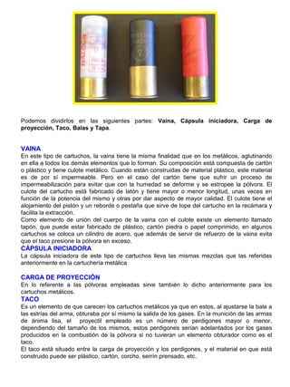 Podemos dividirlos en las siguientes partes: Vaina, Cápsula iniciadora, Carga de
proyección, Taco, Balas y Tapa.
VAINA
En este tipo de cartuchos, la vaina tiene la misma finalidad que en los metálicos, aglutinando
en ella a todos los demás elementos que lo forman. Su composición está compuesta de cartón
o plástico y tiene culote metálico. Cuando están construidas de material plástico, este material
es de por sí impermeable. Pero en el caso del cartón tiene que sufrir un proceso de
impermeabilización para evitar que con la humedad se deforme y se estropee la pólvora. El
culote del cartucho está fabricado de latón y tiene mayor o menor longitud, unas veces en
función de la potencia del mismo y otras por dar aspecto de mayor calidad. El culote tiene el
alojamiento del pistón y un reborde o pestaña que sirve de tope del cartucho en la recámara y
facilita la extracción.
Como elemento de unión del cuerpo de la vaina con el culote existe un elemento llamado
tapón, que puede estar fabricado de plástico, cartón piedra o papel comprimido, en algunos
cartuchos se coloca un cilindro de acero, que además de servir de refuerzo de la vaina evita
que el taco presione la pólvora en exceso.
CÁPSULA INICIADORA
La cápsula iniciadora de este tipo de cartuchos lleva las mismas mezclas que las referidas
anteriormente en la cartuchería metálica
CARGA DE PROYECCIÓN
En lo referente a las pólvoras empleadas sirve también lo dicho anteriormente para los
cartuchos metálicos.
TACO
Es un elemento de que carecen los cartuchos metálicos ya que en estos, al ajustarse la bala a
las estrías del arma, obturaba por sí mismo la salida de los gases. En la munición de las armas
de ánima lisa, el proyectil empleado es un número de perdigones mayor o menor,
dependiendo del tamaño de los mismos, estos perdigones serían adelantados por los gases
producidos en la combustión de la pólvora si no tuvieran un elemento obturador como es el
taco.
El taco está situado entre la carga de proyección y los perdigones, y el material en que está
construido puede ser plástico, cartón, corcho, serrín prensado, etc.
 