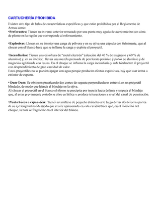 CARTUCHERÍA PROHIBIDA
Existen otro tipo de balas de características específicas y que están prohibidas por el Reglamento de
Armas como:
•Perforantes: Tienen su extremo anterior rematado por una punta muy aguda de acero macizo con alma
de plomo en la región que corresponde al reforzamiento.
•Explosivas: Llevan en su interior una carga de pólvora y en su ojiva una cápsula con fulminante, que al
chocar con el blanco hace que se inflame la carga y explote el proyectil.
•Incendiarias: Tienen una envoltura de “metal electrón” (aleación del 40 % de magnesio y 60 % de
aluminio) y, en su interior, llevan una mezcla prensada de perclorato potásico y polvo de aluminio y de
magnesio aglutinada con resina. En el choque se inflama la carga incendiaria y arde totalmente el proyectil
con desprendimiento de gran cantidad de calor.
Estos proyectiles no se pueden apagar con agua porque producen efectos explosivos, hay que usar arena o
extintor de espuma.
• Dum-Dum: Se obtienen practicando dos cortes de segueta perpendiculares entre sí, en un proyectil
blindado, de modo que hiende el blindaje en la ojiva.
Al chocar el proyectil en el blanco el plomo se precipita por inercia hacia delante y empuja el blindaje
que, al estar previamente cortado se abre en hélice y produce trituraciones a nivel del canal de penetración.
•Punta hueca o expansivas: Tienen un orificio de pequeño diámetro a lo largo de las dos terceras partes
de su eje longitudinal de modo que el aire aprisionado en esta cavidad hace que, en el momento del
choque, la bala se fragmente en el interior del blanco.
 