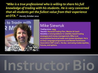 “Mike is a true professional who is willing to share his full
knowledge of trading with his students. He is very concerned
that all students get the fullest value from their experience
at OTA.” Harold, October 2010


                         Mike Siewruk
                         Trading since: 1999
                         Teaches: Personal Trading Plan, Mentor & Coach
                         Notables: A strong believer in volatility-based trading
                         strategies and money management, Mike is an
                         accomplished technical trader and system developer. He is
                         an Easy Language programmer and Market Technicians
                         Association CMT Level 1. He day- and swing-trades equities,
                         futures, and options.




Instructor Bio
 