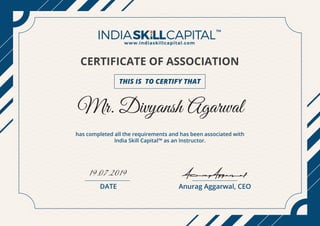 CERTIFICATE OF ASSOCIATION
THIS IS TO CERTIFY THAT
Mr. Divyansh Agarwal
19.07.2019
has completed all the requirements and has been associated with
India Skill Capital™ as an Instructor.
Anurag Aggarwal, CEODATE
Anurag Aggarwal
 