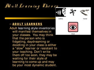 Ad u lt Le a rn in g The o ry
– AD U L T L E AR N E R S
Adult learning style inventories
will manifest themselves in
your classes. You may think
that the person who is
fidgeting, daydreaming or
doodling in your class is either
a “slow” learner or resistant to
your teaching. Don’t write
them off too soon, they may be
waiting for their style of
learning to come up and may
be your most dynamic student.
 