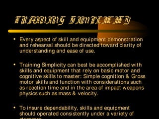 TRAINING S IMPLICITY
• Every aspect of skill and equipment demonstration
and rehearsal should be directed toward clarity of
understanding and ease of use.
• Training Simplicity can best be accomplished with
skills and equipment that rely on basic motor and
cognitive skills to master: Simple cognition & Gross
motor skills and function with considerations such
as reaction time and in the area of impact weapons
physics such as mass & velocity.
• To insure dependability, skills and equipment
should operated consistently under a variety of
 