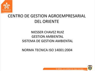 CENTRO DE GESTION AGROEMPRESARIAL
DEL ORIENTE
NIESSER CHAVEZ RUIZ
GESTION AMBIENTAL
SISTEMA DE GESTION AMBIENTAL
NORMA TECNICA ISO 14001:2004
 