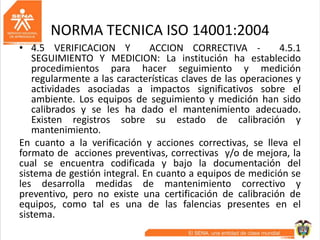 NORMA TECNICA ISO 14001:2004
• 4.5 VERIFICACION Y ACCION CORRECTIVA - 4.5.1
SEGUIMIENTO Y MEDICION: La institución ha establecido
procedimientos para hacer seguimiento y medición
regularmente a las características claves de las operaciones y
actividades asociadas a impactos significativos sobre el
ambiente. Los equipos de seguimiento y medición han sido
calibrados y se les ha dado el mantenimiento adecuado.
Existen registros sobre su estado de calibración y
mantenimiento.
En cuanto a la verificación y acciones correctivas, se lleva el
formato de acciones preventivas, correctivas y/o de mejora, la
cual se encuentra codificada y bajo la documentación del
sistema de gestión integral. En cuanto a equipos de medición se
les desarrolla medidas de mantenimiento correctivo y
preventivo, pero no existe una certificación de calibración de
equipos, como tal es una de las falencias presentes en el
sistema.
 