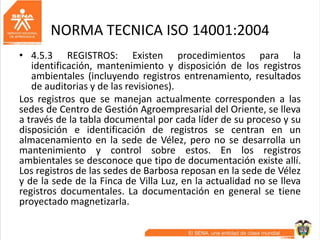 NORMA TECNICA ISO 14001:2004
• 4.5.3 REGISTROS: Existen procedimientos para la
identificación, mantenimiento y disposición de los registros
ambientales (incluyendo registros entrenamiento, resultados
de auditorias y de las revisiones).
Los registros que se manejan actualmente corresponden a las
sedes de Centro de Gestión Agroempresarial del Oriente, se lleva
a través de la tabla documental por cada líder de su proceso y su
disposición e identificación de registros se centran en un
almacenamiento en la sede de Vélez, pero no se desarrolla un
mantenimiento y control sobre estos. En los registros
ambientales se desconoce que tipo de documentación existe allí.
Los registros de las sedes de Barbosa reposan en la sede de Vélez
y de la sede de la Finca de Villa Luz, en la actualidad no se lleva
registros documentales. La documentación en general se tiene
proyectado magnetizarla.
 