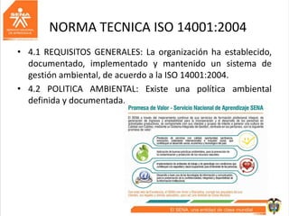 NORMA TECNICA ISO 14001:2004
• 4.1 REQUISITOS GENERALES: La organización ha establecido,
documentado, implementado y mantenido un sistema de
gestión ambiental, de acuerdo a la ISO 14001:2004.
• 4.2 POLITICA AMBIENTAL: Existe una política ambiental
definida y documentada.
 