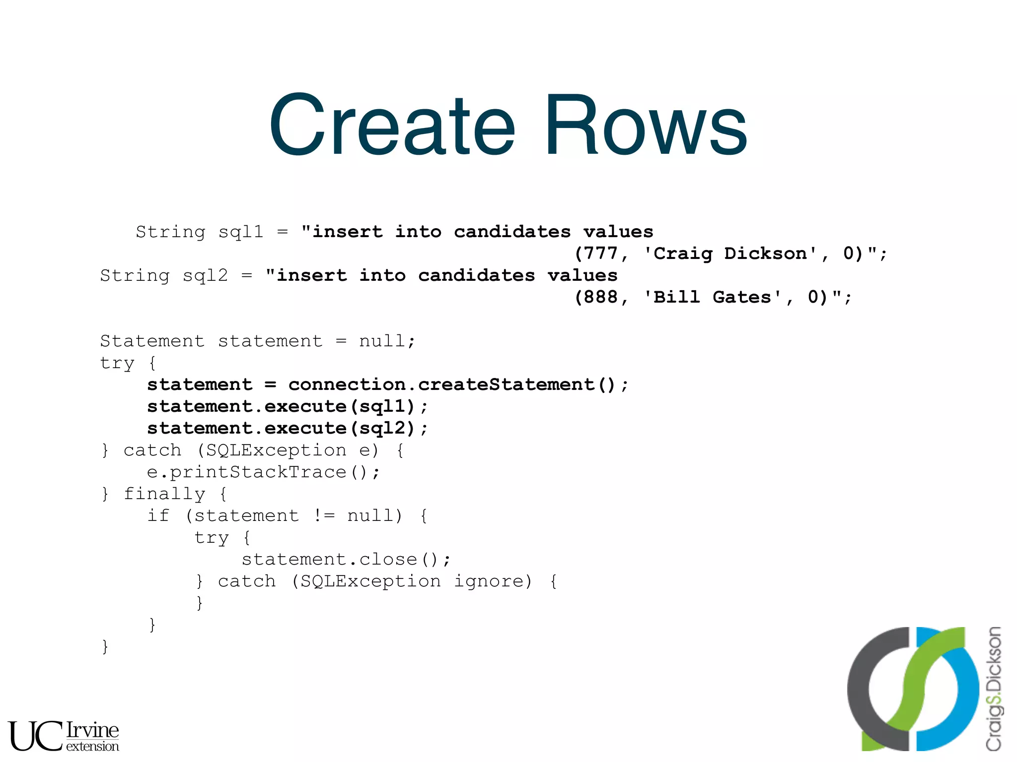 Create Rows
       String sql1 = "insert into candidates values
                                            (777, 'Craig Dickson', 0)";
    String sql2 = "insert into candidates values
                                            (888, 'Bill Gates', 0)";

    Statement statement = null;
    try {
        statement = connection.createStatement();
        statement.execute(sql1);
        statement.execute(sql2);
    } catch (SQLException e) {
        e.printStackTrace();
    } finally {
        if (statement != null) {
            try {
                statement.close();
            } catch (SQLException ignore) {
            }
        }
    }


!
 
