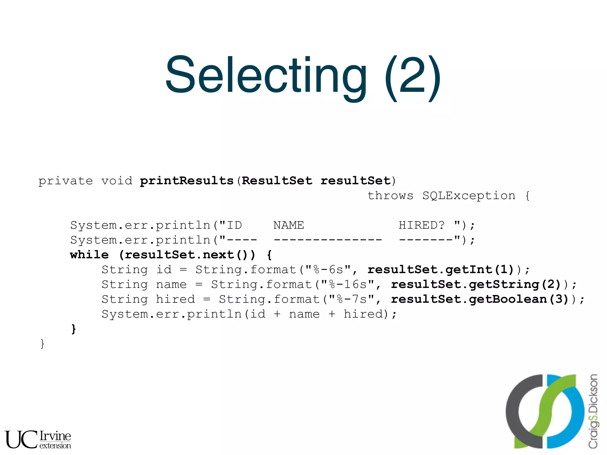 Selecting (2)
    private void printResults(ResultSet resultSet)
                                              throws SQLException {

        System.err.println("ID    NAME             HIRED? ");
        System.err.println("---- -------------- -------");
        while (resultSet.next()) {
            String id = String.format("%-6s", resultSet.getInt(1));
            String name = String.format("%-16s", resultSet.getString(2));
            String hired = String.format("%-7s", resultSet.getBoolean(3));
            System.err.println(id + name + hired);
        }
    }




!
 