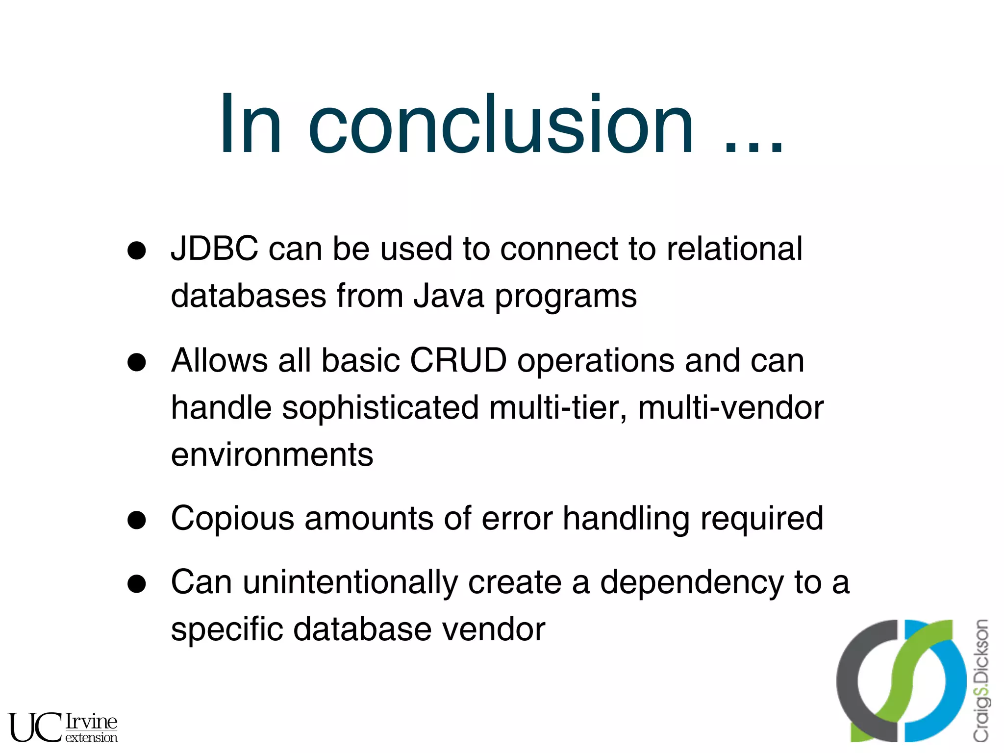 In conclusion ...
    •   JDBC can be used to connect to relational
        databases from Java programs

    •   Allows all basic CRUD operations and can
        handle sophisticated multi-tier, multi-vendor
        environments

    •   Copious amounts of error handling required

    •   Can unintentionally create a dependency to a
        specific database vendor

!
 