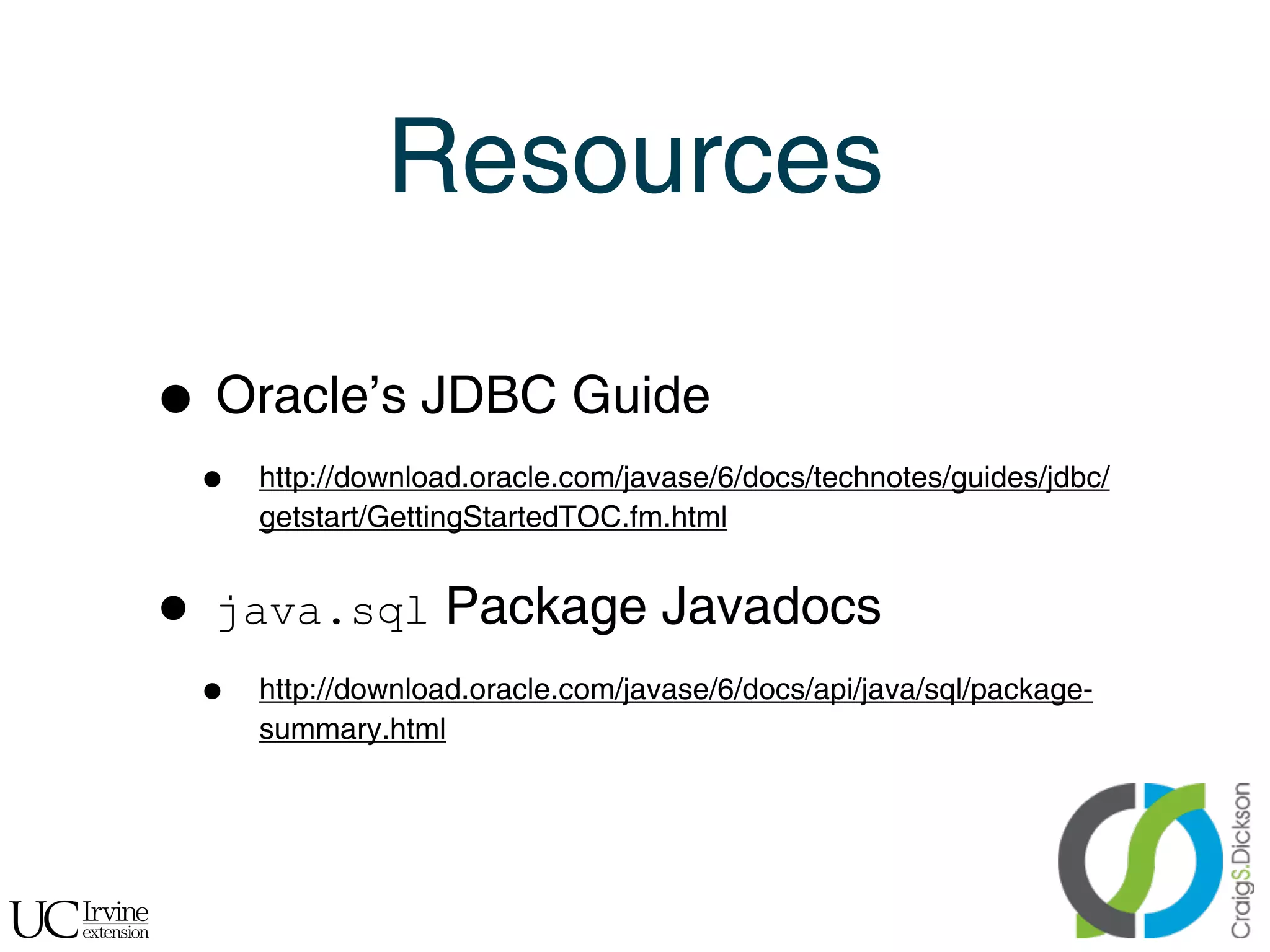 Resources

    • Oracle’s JDBC Guide
        •   http://download.oracle.com/javase/6/docs/technotes/guides/jdbc/
            getstart/GettingStartedTOC.fm.html


    •   java.sql Package Javadocs
        •   http://download.oracle.com/javase/6/docs/api/java/sql/package-
            summary.html




!
 