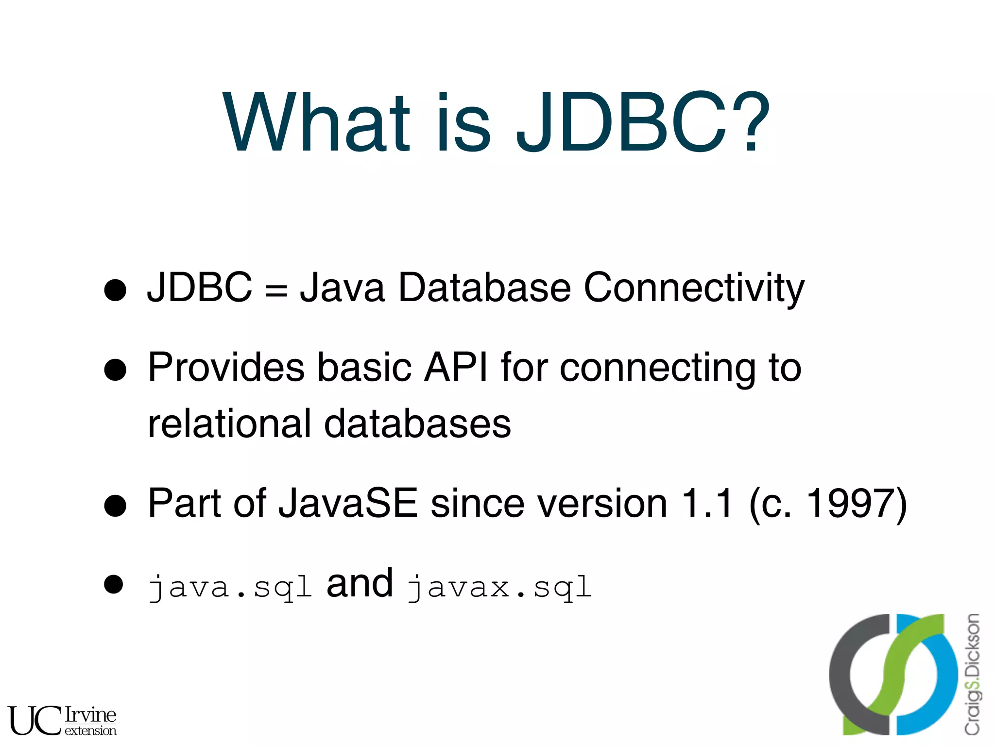 What is JDBC?

    •   JDBC = Java Database Connectivity

    • Provides basic API for connecting to
        relational databases

    • Part of JavaSE since version 1.1 (c. 1997)
    •   java.sql and javax.sql


!
 