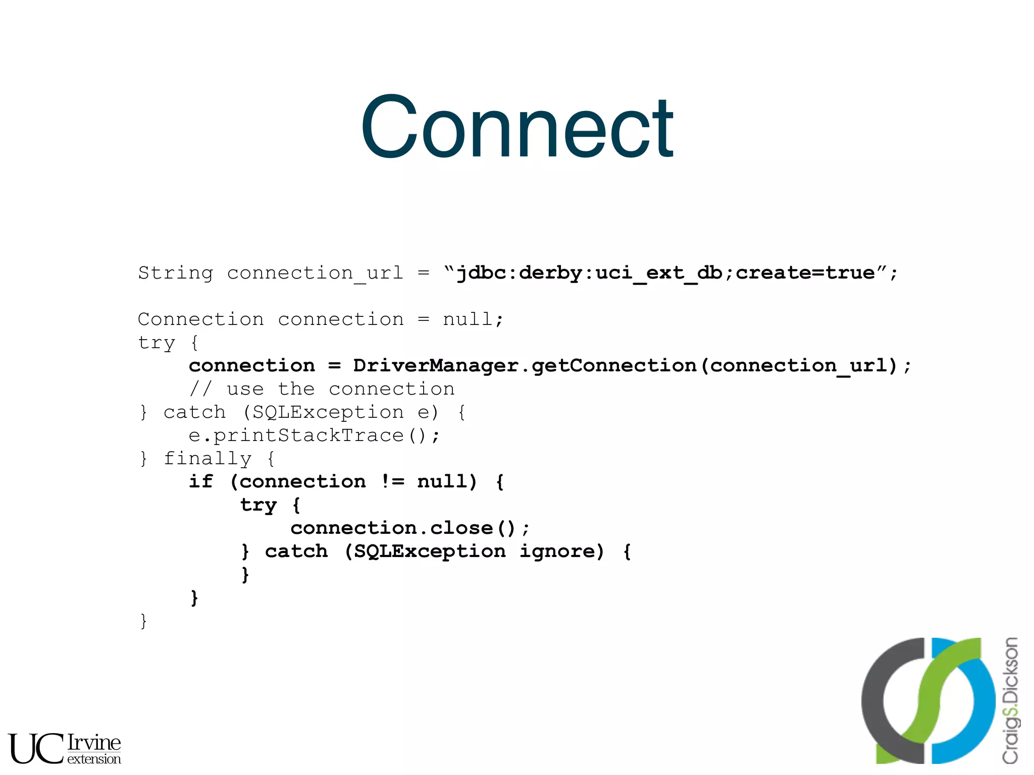 Connect
    String connection_url = “jdbc:derby:uci_ext_db;create=true”;

    Connection connection = null;
    try {
        connection = DriverManager.getConnection(connection_url);
        // use the connection
    } catch (SQLException e) {
        e.printStackTrace();
    } finally {
        if (connection != null) {
            try {
                connection.close();
            } catch (SQLException ignore) {
            }
        }
    }




!
 