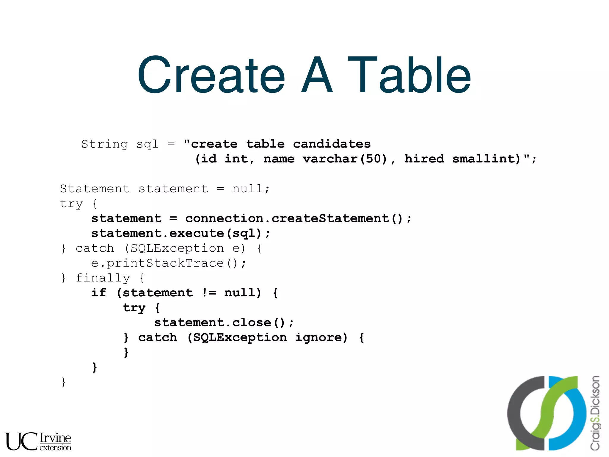 Create A Table
      String sql = "create table candidates
                    (id int, name varchar(50), hired smallint)";

    Statement statement = null;
    try {
        statement = connection.createStatement();
        statement.execute(sql);
    } catch (SQLException e) {
        e.printStackTrace();
    } finally {
        if (statement != null) {
            try {
                statement.close();
            } catch (SQLException ignore) {
            }
        }
    }



!
 