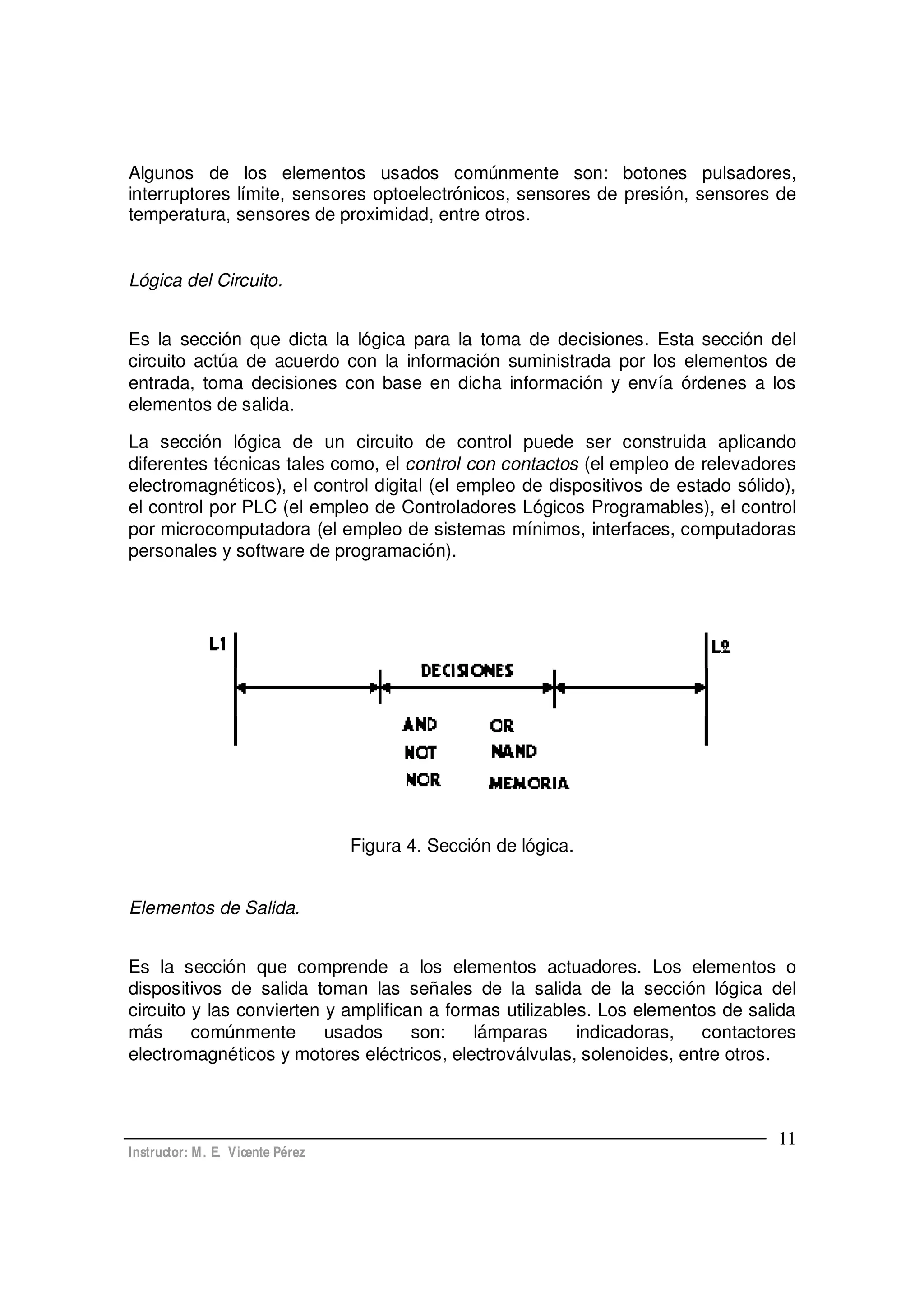 Instructor: M. E. Vicente Pérez
11
Algunos de los elementos usados comúnmente son: botones pulsadores,
interruptores límite, sensores optoelectrónicos, sensores de presión, sensores de
temperatura, sensores de proximidad, entre otros.
Lógica del Circuito.
Es la sección que dicta la lógica para la toma de decisiones. Esta sección del
circuito actúa de acuerdo con la información suministrada por los elementos de
entrada, toma decisiones con base en dicha información y envía órdenes a los
elementos de salida.
La sección lógica de un circuito de control puede ser construida aplicando
diferentes técnicas tales como, el control con contactos (el empleo de relevadores
electromagnéticos), el control digital (el empleo de dispositivos de estado sólido),
el control por PLC (el empleo de Controladores Lógicos Programables), el control
por microcomputadora (el empleo de sistemas mínimos, interfaces, computadoras
personales y software de programación).
Figura 4. Sección de lógica.
Elementos de Salida.
Es la sección que comprende a los elementos actuadores. Los elementos o
dispositivos de salida toman las señales de la salida de la sección lógica del
circuito y las convierten y amplifican a formas utilizables. Los elementos de salida
más comúnmente usados son: lámparas indicadoras, contactores
electromagnéticos y motores eléctricos, electroválvulas, solenoides, entre otros.
 