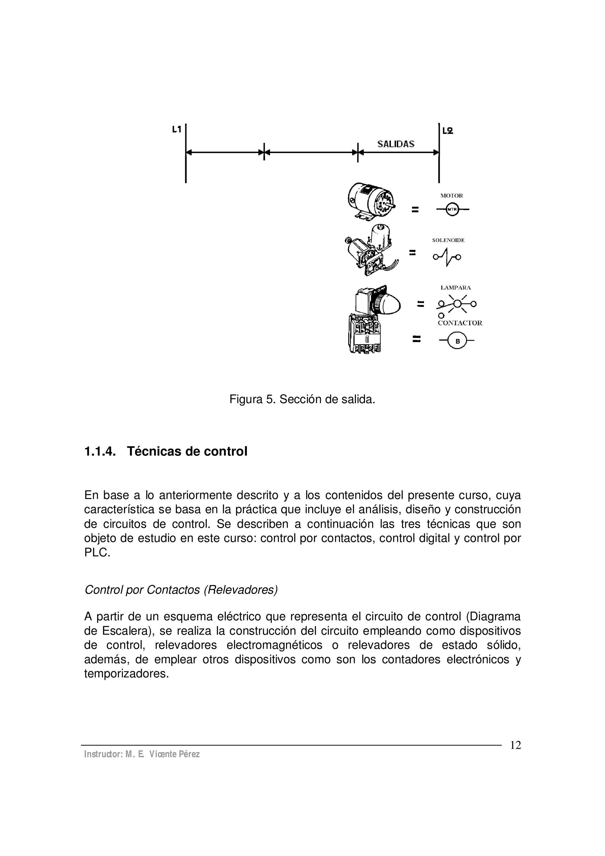 Instructor: M. E. Vicente Pérez
12
Figura 5. Sección de salida.
1.1.4. Técnicas de control
En base a lo anteriormente descrito y a los contenidos del presente curso, cuya
característica se basa en la práctica que incluye el análisis, diseño y construcción
de circuitos de control. Se describen a continuación las tres técnicas que son
objeto de estudio en este curso: control por contactos, control digital y control por
PLC.
Control por Contactos (Relevadores)
A partir de un esquema eléctrico que representa el circuito de control (Diagrama
de Escalera), se realiza la construcción del circuito empleando como dispositivos
de control, relevadores electromagnéticos o relevadores de estado sólido,
además, de emplear otros dispositivos como son los contadores electrónicos y
temporizadores.
 