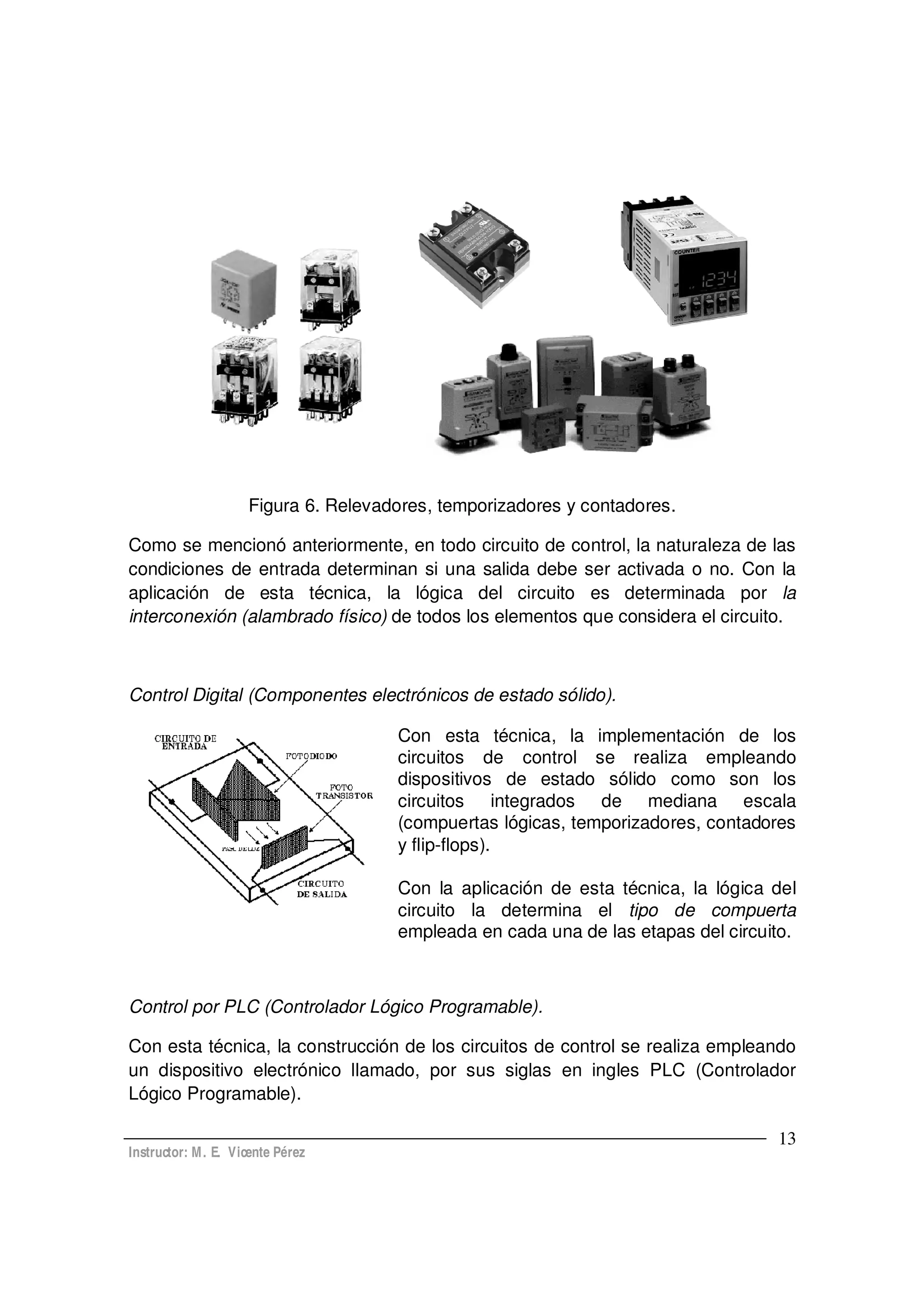 Instructor: M. E. Vicente Pérez
13
Figura 6. Relevadores, temporizadores y contadores.
Como se mencionó anteriormente, en todo circuito de control, la naturaleza de las
condiciones de entrada determinan si una salida debe ser activada o no. Con la
aplicación de esta técnica, la lógica del circuito es determinada por la
interconexión (alambrado físico) de todos los elementos que considera el circuito.
Control Digital (Componentes electrónicos de estado sólido).
Con esta técnica, la implementación de los
circuitos de control se realiza empleando
dispositivos de estado sólido como son los
circuitos integrados de mediana escala
(compuertas lógicas, temporizadores, contadores
y flip-flops).
Con la aplicación de esta técnica, la lógica del
circuito la determina el tipo de compuerta
empleada en cada una de las etapas del circuito.
Control por PLC (Controlador Lógico Programable).
Con esta técnica, la construcción de los circuitos de control se realiza empleando
un dispositivo electrónico llamado, por sus siglas en ingles PLC (Controlador
Lógico Programable).
 