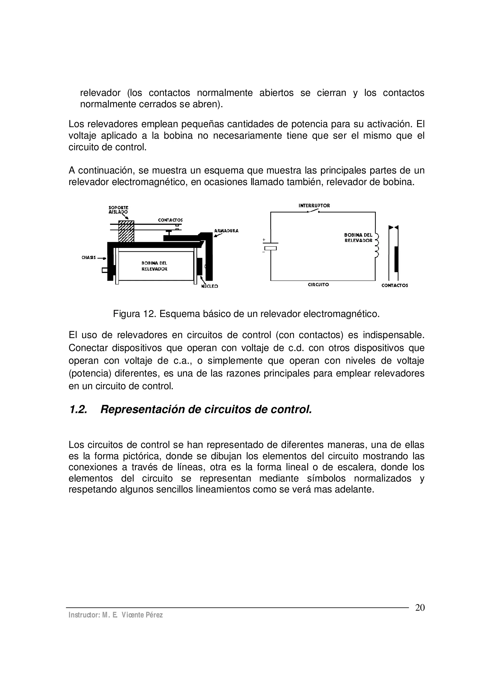Instructor: M. E. Vicente Pérez
20
relevador (los contactos normalmente abiertos se cierran y los contactos
normalmente cerrados se abren).
Los relevadores emplean pequeñas cantidades de potencia para su activación. El
voltaje aplicado a la bobina no necesariamente tiene que ser el mismo que el
circuito de control.
A continuación, se muestra un esquema que muestra las principales partes de un
relevador electromagnético, en ocasiones llamado también, relevador de bobina.
Figura 12. Esquema básico de un relevador electromagnético.
El uso de relevadores en circuitos de control (con contactos) es indispensable.
Conectar dispositivos que operan con voltaje de c.d. con otros dispositivos que
operan con voltaje de c.a., o simplemente que operan con niveles de voltaje
(potencia) diferentes, es una de las razones principales para emplear relevadores
en un circuito de control.
1.2. Representación de circuitos de control.
Los circuitos de control se han representado de diferentes maneras, una de ellas
es la forma pictórica, donde se dibujan los elementos del circuito mostrando las
conexiones a través de líneas, otra es la forma lineal o de escalera, donde los
elementos del circuito se representan mediante símbolos normalizados y
respetando algunos sencillos lineamientos como se verá mas adelante.
 
