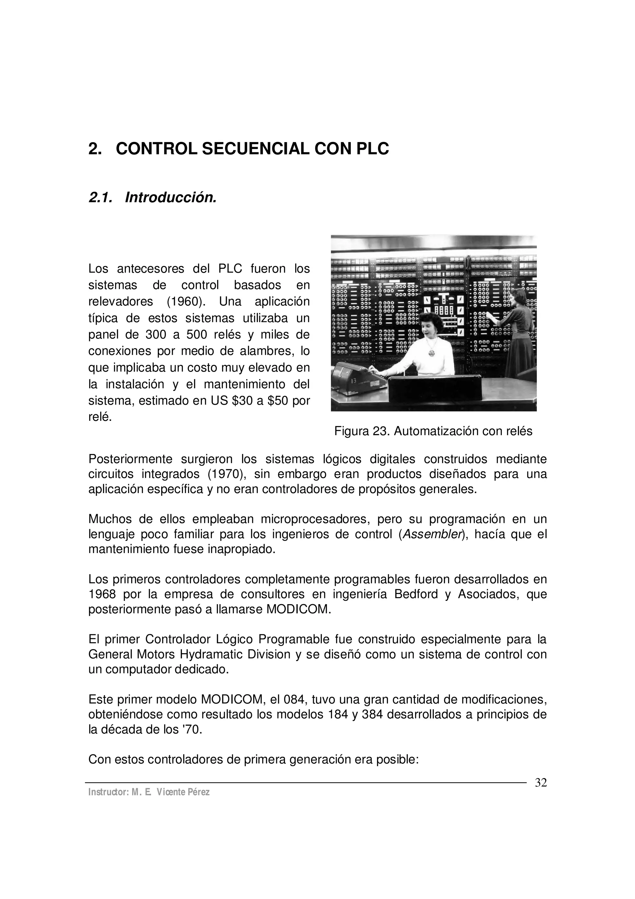 Instructor: M. E. Vicente Pérez
32
2. CONTROL SECUENCIAL CON PLC
2.1. Introducción.
Los antecesores del PLC fueron los
sistemas de control basados en
relevadores (1960). Una aplicación
típica de estos sistemas utilizaba un
panel de 300 a 500 relés y miles de
conexiones por medio de alambres, lo
que implicaba un costo muy elevado en
la instalación y el mantenimiento del
sistema, estimado en US $30 a $50 por
relé.
Figura 23. Automatización con relés
Posteriormente surgieron los sistemas lógicos digitales construidos mediante
circuitos integrados (1970), sin embargo eran productos diseñados para una
aplicación específica y no eran controladores de propósitos generales.
Muchos de ellos empleaban microprocesadores, pero su programación en un
lenguaje poco familiar para los ingenieros de control (Assembler), hacía que el
mantenimiento fuese inapropiado.
Los primeros controladores completamente programables fueron desarrollados en
1968 por la empresa de consultores en ingeniería Bedford y Asociados, que
posteriormente pasó a llamarse MODICOM.
El primer Controlador Lógico Programable fue construido especialmente para la
General Motors Hydramatic Division y se diseñó como un sistema de control con
un computador dedicado.
Este primer modelo MODICOM, el 084, tuvo una gran cantidad de modificaciones,
obteniéndose como resultado los modelos 184 y 384 desarrollados a principios de
la década de los '70.
Con estos controladores de primera generación era posible:
 