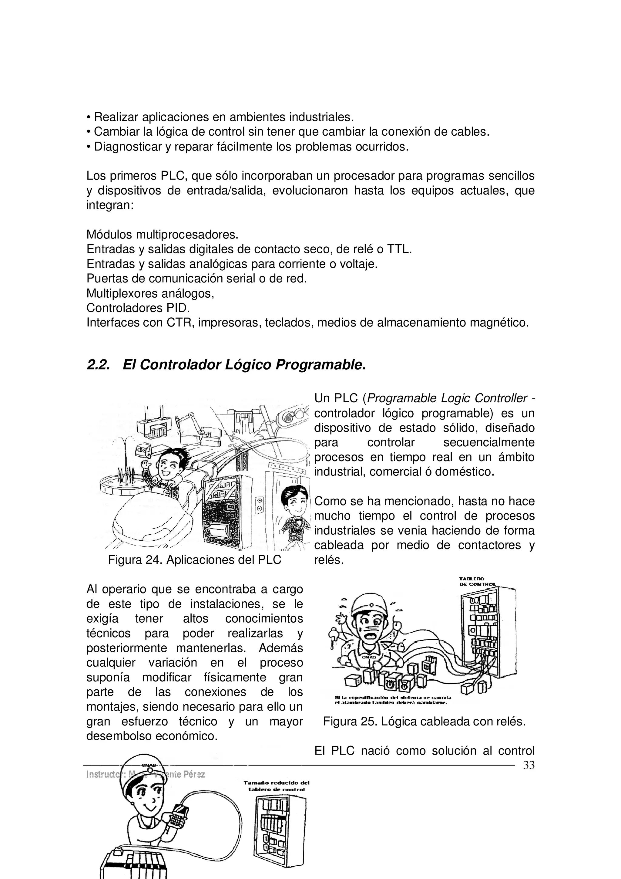 Instructor: M. E. Vicente Pérez
33
Realizar aplicaciones en ambientes industriales.
Cambiar la lógica de control sin tener que cambiar la conexión de cables.
Diagnosticar y reparar fácilmente los problemas ocurridos.
Los primeros PLC, que sólo incorporaban un procesador para programas sencillos
y dispositivos de entrada/salida, evolucionaron hasta los equipos actuales, que
integran:
Módulos multiprocesadores.
Entradas y salidas digitales de contacto seco, de relé o TTL.
Entradas y salidas analógicas para corriente o voltaje.
Puertas de comunicación serial o de red.
Multiplexores análogos,
Controladores PID.
Interfaces con CTR, impresoras, teclados, medios de almacenamiento magnético.
2.2. El Controlador Lógico Programable.
Figura 24. Aplicaciones del PLC
Un PLC (Programable Logic Controller -
controlador lógico programable) es un
dispositivo de estado sólido, diseñado
para controlar secuencialmente
procesos en tiempo real en un ámbito
industrial, comercial ó doméstico.
Como se ha mencionado, hasta no hace
mucho tiempo el control de procesos
industriales se venia haciendo de forma
cableada por medio de contactores y
relés.
Al operario que se encontraba a cargo
de este tipo de instalaciones, se le
exigía tener altos conocimientos
técnicos para poder realizarlas y
posteriormente mantenerlas. Además
cualquier variación en el proceso
suponía modificar físicamente gran
parte de las conexiones de los
montajes, siendo necesario para ello un
gran esfuerzo técnico y un mayor
desembolso económico.
Figura 25. Lógica cableada con relés.
El PLC nació como solución al control
 