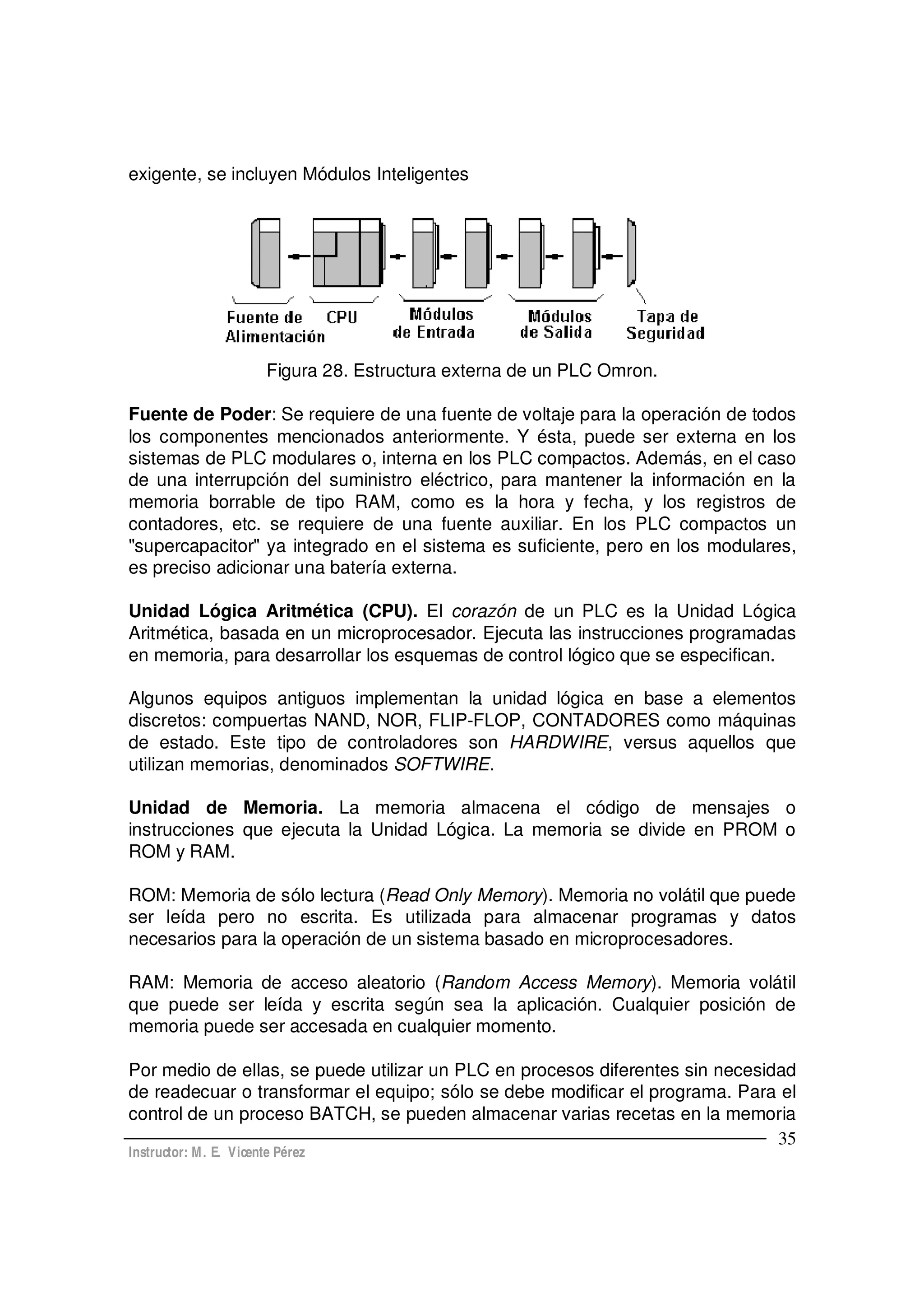 Instructor: M. E. Vicente Pérez
35
exigente, se incluyen Módulos Inteligentes
Figura 28. Estructura externa de un PLC Omron.
Fuente de Poder: Se requiere de una fuente de voltaje para la operación de todos
los componentes mencionados anteriormente. Y ésta, puede ser externa en los
sistemas de PLC modulares o, interna en los PLC compactos. Además, en el caso
de una interrupción del suministro eléctrico, para mantener la información en la
memoria borrable de tipo RAM, como es la hora y fecha, y los registros de
contadores, etc. se requiere de una fuente auxiliar. En los PLC compactos un
"supercapacitor" ya integrado en el sistema es suficiente, pero en los modulares,
es preciso adicionar una batería externa.
Unidad Lógica Aritmética (CPU). El corazón de un PLC es la Unidad Lógica
Aritmética, basada en un microprocesador. Ejecuta las instrucciones programadas
en memoria, para desarrollar los esquemas de control lógico que se especifican.
Algunos equipos antiguos implementan la unidad lógica en base a elementos
discretos: compuertas NAND, NOR, FLIP-FLOP, CONTADORES como máquinas
de estado. Este tipo de controladores son HARDWIRE, versus aquellos que
utilizan memorias, denominados SOFTWIRE.
Unidad de Memoria. La memoria almacena el código de mensajes o
instrucciones que ejecuta la Unidad Lógica. La memoria se divide en PROM o
ROM y RAM.
ROM: Memoria de sólo lectura (Read Only Memory). Memoria no volátil que puede
ser leída pero no escrita. Es utilizada para almacenar programas y datos
necesarios para la operación de un sistema basado en microprocesadores.
RAM: Memoria de acceso aleatorio (Random Access Memory). Memoria volátil
que puede ser leída y escrita según sea la aplicación. Cualquier posición de
memoria puede ser accesada en cualquier momento.
Por medio de ellas, se puede utilizar un PLC en procesos diferentes sin necesidad
de readecuar o transformar el equipo; sólo se debe modificar el programa. Para el
control de un proceso BATCH, se pueden almacenar varias recetas en la memoria
 