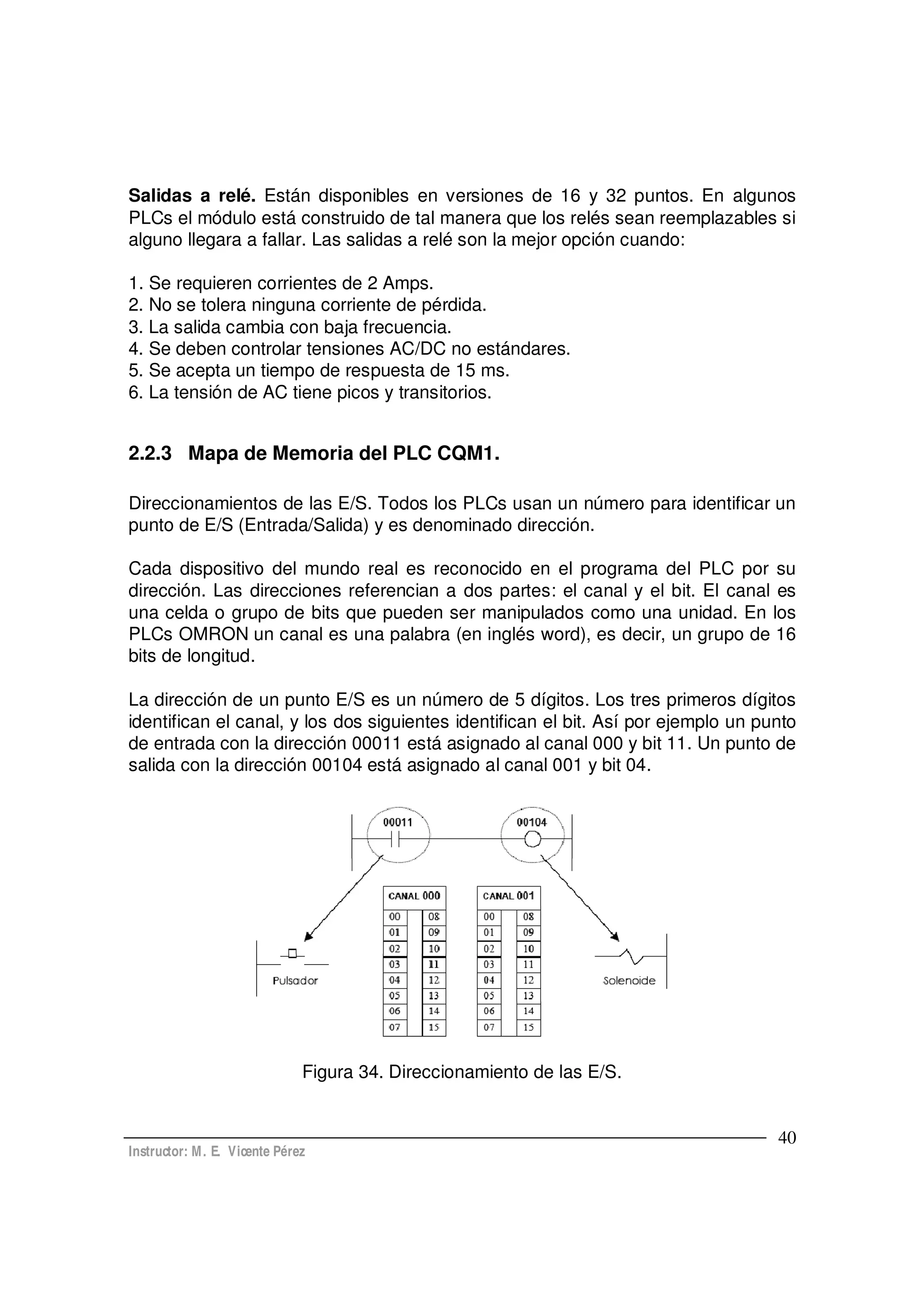 Instructor: M. E. Vicente Pérez
40
Salidas a relé. Están disponibles en versiones de 16 y 32 puntos. En algunos
PLCs el módulo está construido de tal manera que los relés sean reemplazables si
alguno llegara a fallar. Las salidas a relé son la mejor opción cuando:
1. Se requieren corrientes de 2 Amps.
2. No se tolera ninguna corriente de pérdida.
3. La salida cambia con baja frecuencia.
4. Se deben controlar tensiones AC/DC no estándares.
5. Se acepta un tiempo de respuesta de 15 ms.
6. La tensión de AC tiene picos y transitorios.
2.2.3 Mapa de Memoria del PLC CQM1.
Direccionamientos de las E/S. Todos los PLCs usan un número para identificar un
punto de E/S (Entrada/Salida) y es denominado dirección.
Cada dispositivo del mundo real es reconocido en el programa del PLC por su
dirección. Las direcciones referencian a dos partes: el canal y el bit. El canal es
una celda o grupo de bits que pueden ser manipulados como una unidad. En los
PLCs OMRON un canal es una palabra (en inglés word), es decir, un grupo de 16
bits de longitud.
La dirección de un punto E/S es un número de 5 dígitos. Los tres primeros dígitos
identifican el canal, y los dos siguientes identifican el bit. Así por ejemplo un punto
de entrada con la dirección 00011 está asignado al canal 000 y bit 11. Un punto de
salida con la dirección 00104 está asignado al canal 001 y bit 04.
Figura 34. Direccionamiento de las E/S.
 