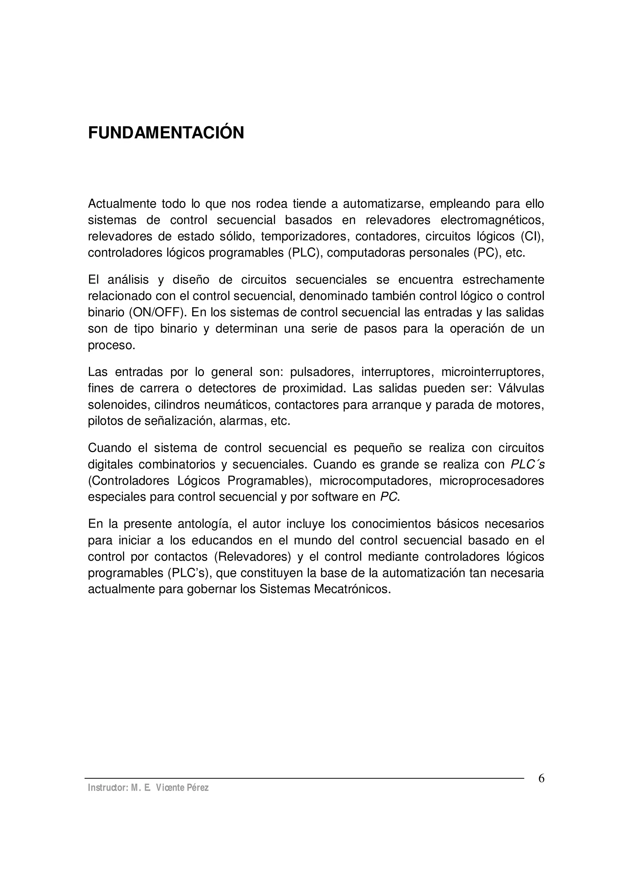 Instructor: M. E. Vicente Pérez
6
FUNDAMENTACIÓN
Actualmente todo lo que nos rodea tiende a automatizarse, empleando para ello
sistemas de control secuencial basados en relevadores electromagnéticos,
relevadores de estado sólido, temporizadores, contadores, circuitos lógicos (CI),
controladores lógicos programables (PLC), computadoras personales (PC), etc.
El análisis y diseño de circuitos secuenciales se encuentra estrechamente
relacionado con el control secuencial, denominado también control lógico o control
binario (ON/OFF). En los sistemas de control secuencial las entradas y las salidas
son de tipo binario y determinan una serie de pasos para la operación de un
proceso.
Las entradas por lo general son: pulsadores, interruptores, microinterruptores,
fines de carrera o detectores de proximidad. Las salidas pueden ser: Válvulas
solenoides, cilindros neumáticos, contactores para arranque y parada de motores,
pilotos de señalización, alarmas, etc.
Cuando el sistema de control secuencial es pequeño se realiza con circuitos
digitales combinatorios y secuenciales. Cuando es grande se realiza con PLC´s
(Controladores Lógicos Programables), microcomputadores, microprocesadores
especiales para control secuencial y por software en PC.
En la presente antología, el autor incluye los conocimientos básicos necesarios
para iniciar a los educandos en el mundo del control secuencial basado en el
control por contactos (Relevadores) y el control mediante controladores lógicos
programables (PLC s), que constituyen la base de la automatización tan necesaria
actualmente para gobernar los Sistemas Mecatrónicos.
 