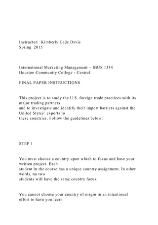 Instructor: Kimberly Cade Davis
Spring 2015
International Marketing Management – IBUS 1354
Houston Community College - Central
FINAL PAPER INSTRUCTIONS
This project is to study the U.S. foreign trade practices with its
major trading partners
and to investigate and identify their import barriers against the
United States’ exports to
these countries. Follow the guidelines below:
STEP 1
You must choose a country upon which to focus and base your
written project. Each
student in the course has a unique country assignment. In other
words, no two
students will have the same country focus.
You cannot choose your country of origin in an intentional
effort to have you learn
 
