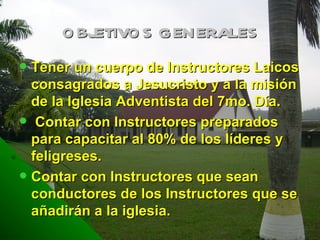 OBJETIVOS GENERALES Tener un cuerpo de Instructores Laicos consagrados a Jesucristo y a la misión de la Iglesia Adventista del 7mo. Día. Contar con Instructores preparados para capacitar al 80% de los líderes y feligreses. Contar con Instructores que sean conductores de los Instructores que se añadirán a la iglesia.  