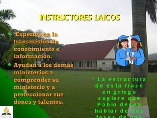 INSTRUCTORES LAICOS Expertos en la transmisión de conocimiento e información . Ayudan a los demás ministerios a comprender su ministerio y a perfeccionar sus dones y talentos. “ La estructura de esta frase en griego sugiere que Pablo desea hablar de dos fases de una misma función.” CBA t 6 