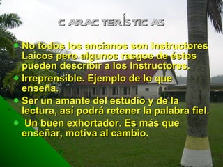 CARACTERÍSTICAS No todos los ancianos son Instructores Laicos pero algunos rasgos de éstos pueden describir a los Instructores. Irreprensible. Ejemplo de lo que enseña. Ser un amante del estudio y de la lectura, así podrá retener la palabra fiel. Un buen exhortador. Es más que enseñar, motiva al cambio. 