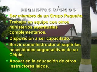 REQUISITOS BÁSICOS Ser miembro de un Grupo Pequeño. Trabajar en equipo con otros ministerios espirituales complementarios. Disposición a ser capacitado. Servir como Instructor al suplir las necesidades cognoscitivas de su Célula. Apoyar en la educación de otros Instructores laicos. 