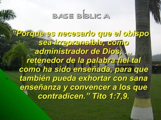 BASE BÍBLICA “ Porque es necesario que el obispo sea irreprensible, como administrador de Dios; … retenedor de la palabra fiel tal como ha sido enseñada, para que también pueda exhortar con sana enseñanza y convencer a los que contradicen.” Tito 1:7,9. 