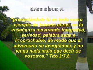 BASE BÍBLICA “ presentándote tú en todo como ejemplo de buenas obras; en la enseñanza mostrando integridad, seriedad, palabra sana e irreprochable, de modo que el adversario se avergüence, y no tenga nada malo que decir de vosotros.” Tito 2:7,8.  