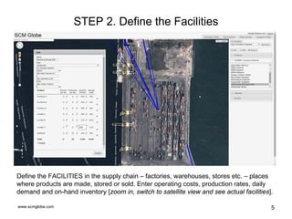 www.scmglobe.com 5
STEP 2. Define the Facilities
Define the FACILITIES in the supply chain – factories, warehouses, stores etc. – places
where products are made, stored or sold. Enter operating costs, production rates, daily
demand and on-hand inventory [zoom in, switch to satellite view and see actual facilities].
 