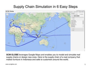www.scmglobe.com 1
Supply Chain Simulation in 6 Easy Steps
SCM GLOBE leverages Google Maps and enables you to model and simulate real
supply chains or design new ones. Here is the supply chain of a real company that
makes furniture in Indonesia and sells to customers around the world.
 