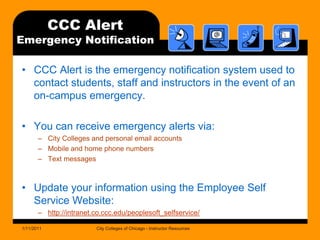 CCC Alert Emergency NotificationCCC Alert is the emergency notification system used to contact students, staff and instructors in the event of an on-campus emergency. You can receive emergency alerts via:City Colleges and personal email accountsMobile and home phone numbersText messagesUpdate your information using the Employee Self Service Website:http://intranet.co.ccc.edu/peoplesoft_selfservice/1/11/2011City Colleges of Chicago - Instructor Resources