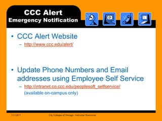 CCC Alert Emergency NotificationCCC Alert Websitehttp://www.ccc.edu/alert/Update Phone Numbers and Email addresses using Employee Self Servicehttp://intranet.co.ccc.edu/peoplesoft_selfservice/    (available on-campus only)1/11/2011City Colleges of Chicago - Instructor Resources