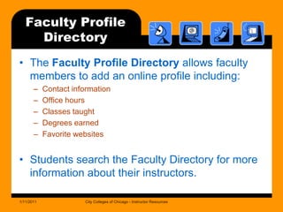 Faculty Profile DirectoryThe Faculty Profile Directory allows faculty members to add an online profile including:Contact informationOffice hoursClasses taughtDegrees earnedFavorite websitesStudents search the Faculty Directory for more information about their instructors.1/11/2011City Colleges of Chicago - Instructor Resources