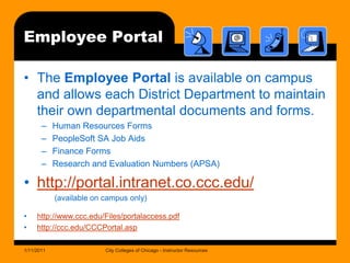 Employee PortalThe Employee Portal is available on campus and allows each District Department to maintain their own departmental documents and forms.Human Resources FormsPeopleSoft SA Job AidsFinance FormsResearch and Evaluation Numbers (APSA)http://portal.intranet.co.ccc.edu/      (available on campus only)http://www.ccc.edu/Files/portalaccess.pdfhttp://ccc.edu/CCCPortal.asp1/11/2011City Colleges of Chicago - Instructor Resources